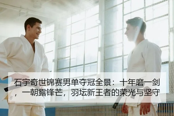 石宇奇世锦赛男单夺冠全景：十年磨一剑，一朝露锋芒，羽坛新王者的荣光与坚守